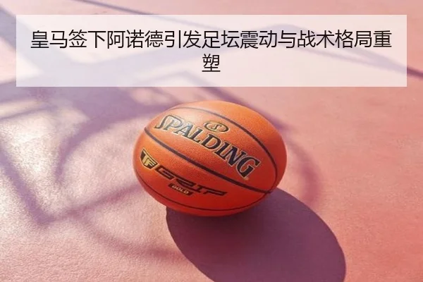 皇马签下阿诺德引发足坛震动与战术格局重塑