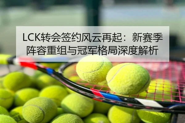LCK转会签约风云再起：新赛季阵容重组与冠军格局深度解析