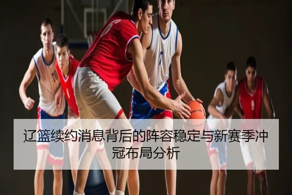 辽篮续约消息背后的阵容稳定与新赛季冲冠布局分析