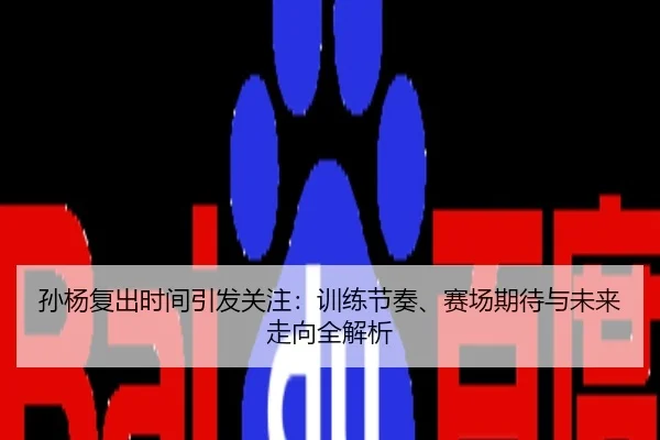 孙杨复出时间引发关注：训练节奏、赛场期待与未来走向全解析
