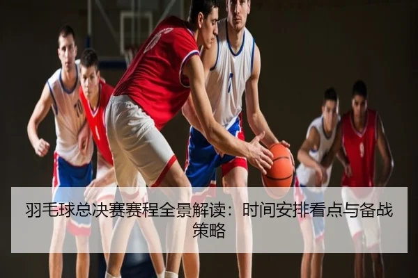 羽毛球总决赛赛程全景解读：时间安排看点与备战策略