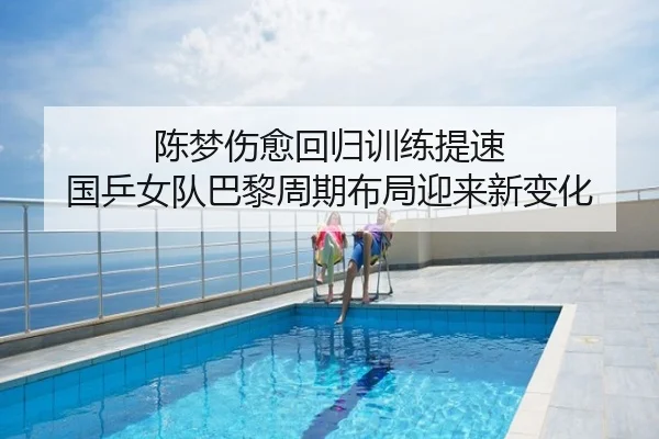 陈梦伤愈回归训练提速 国乒女队巴黎周期布局迎来新变化