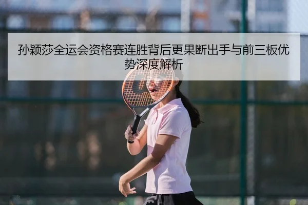 孙颖莎全运会资格赛连胜背后更果断出手与前三板优势深度解析
