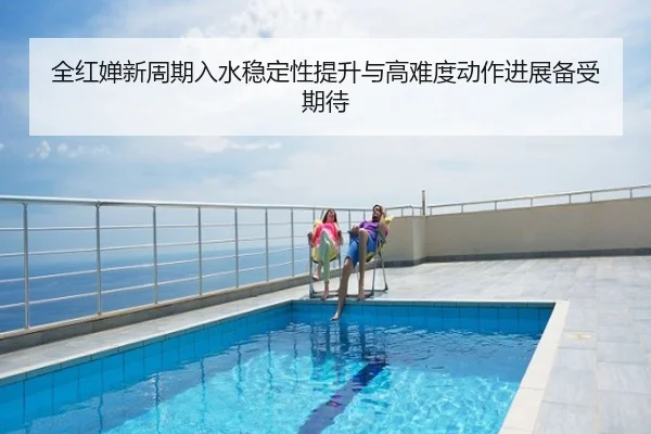 全红婵新周期入水稳定性提升与高难度动作进展备受期待