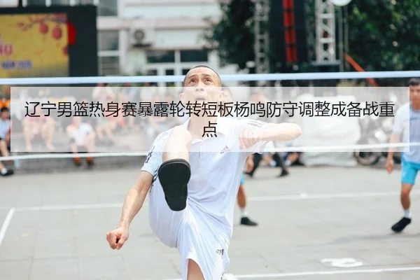 辽宁男篮热身赛暴露轮转短板杨鸣防守调整成备战重点