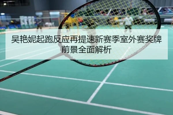 吴艳妮起跑反应再提速新赛季室外赛奖牌前景全面解析