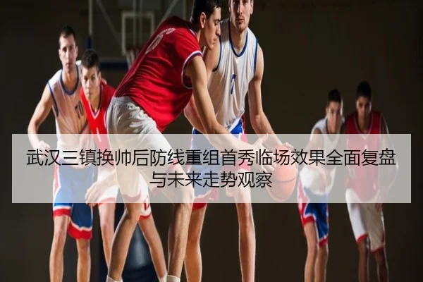 武汉三镇换帅后防线重组首秀临场效果全面复盘与未来走势观察
