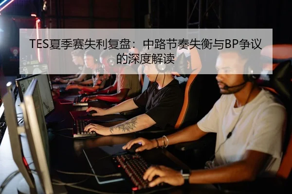 TES夏季赛失利复盘：中路节奏失衡与BP争议的深度解读